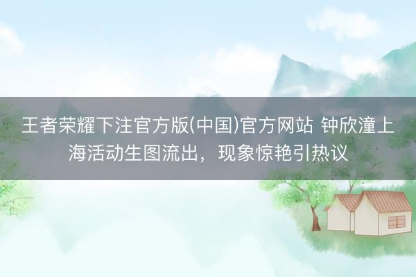 王者荣耀下注官方版(中国)官方网站 钟欣潼上海活动生图流出，现象惊艳引热议