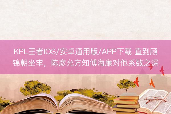 KPL王者IOS/安卓通用版/APP下载 直到顾锦朝坐牢，陈彦允方知傅海廉对他系数之深