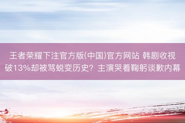 王者荣耀下注官方版(中国)官方网站 韩剧收视破13%却被骂蜕变历史？主演哭着鞠躬谈歉内幕