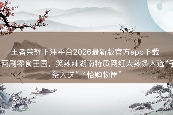 王者荣耀下注平台2026最新版官方app下载 章子怡一日两刷零食王国，笑辣辣湖南特质网红大辣条入选“子怡购物筐”