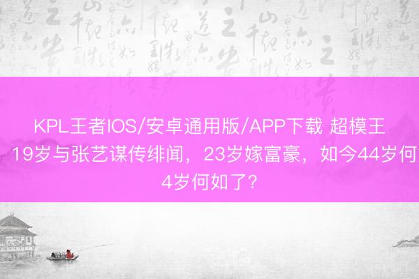 KPL王者IOS/安卓通用版/APP下载 超模王海珍：19岁与张艺谋传绯闻，23岁嫁富豪，如今44岁何如了？