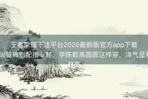 王者荣耀下注平台2026最新版官方app下载 阔腿裤别配指令鞋，学陈数高圆圆这样穿，洋气显高