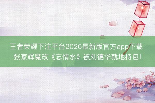 王者荣耀下注平台2026最新版官方app下载 张家辉魔改《忘情水》被刘德华就地持包！