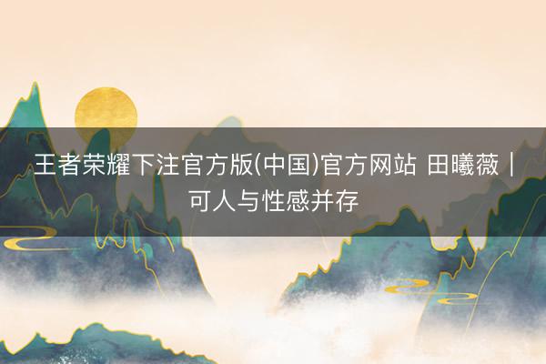 王者荣耀下注官方版(中国)官方网站 田曦薇｜可人与性感并存