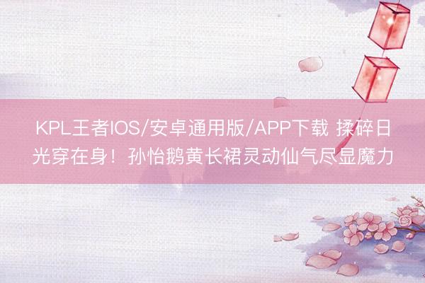 KPL王者IOS/安卓通用版/APP下载 揉碎日光穿在身！孙怡鹅黄长裙灵动仙气尽显魔力