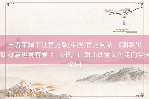 王者荣耀下注官方版(中国)官方网站 《潮菜出海 好意思食有爱 》出书，让潮汕饮食文化走向全国