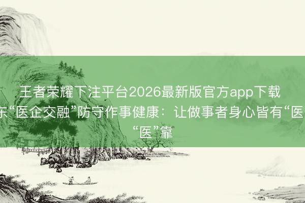 王者荣耀下注平台2026最新版官方app下载 广东“医企交融”防守作事健康：让做事者身心皆有“医”靠