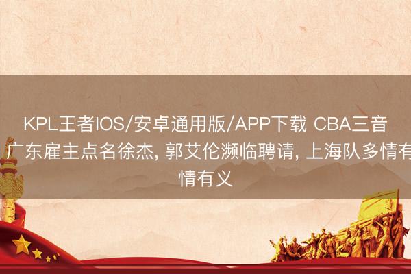 KPL王者IOS/安卓通用版/APP下载 CBA三音问: 广东雇主点名徐杰, 郭艾伦濒临聘请, 上海队多情有义