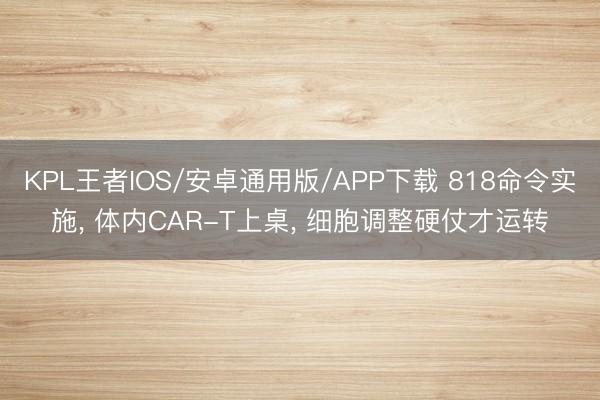 KPL王者IOS/安卓通用版/APP下载 818命令实施, 体内CAR-T上桌, 细胞调整硬仗才运转