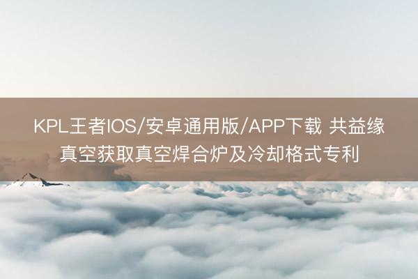 KPL王者IOS/安卓通用版/APP下载 共益缘真空获取真空焊合炉及冷却格式专利