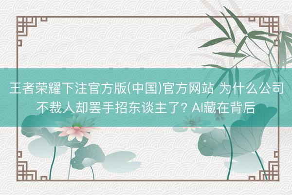 王者荣耀下注官方版(中国)官方网站 为什么公司不裁人却罢手招东谈主了? AI藏在背后